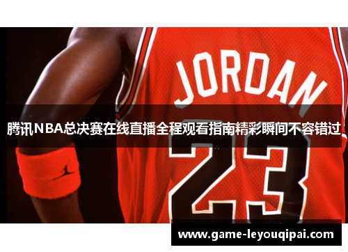 腾讯NBA总决赛在线直播全程观看指南精彩瞬间不容错过